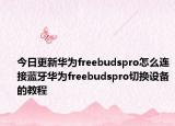 今日更新华为freebudspro怎么连接蓝牙华为freebudspro切换设备的教程