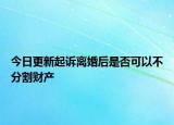 今日更新起诉离婚后是否可以不分割财产