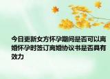 今日更新女方怀孕期间是否可以离婚怀孕时签订离婚协议书是否具有效力