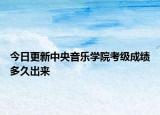 今日更新中央音乐学院考级成绩多久出来