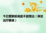 今日更新狐臭能不能根治（保定治疗腋臭）