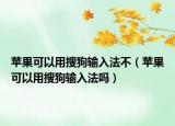 苹果可以用搜狗输入法不（苹果可以用搜狗输入法吗）