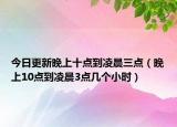 今日更新晚上十点到凌晨三点（晚上10点到凌晨3点几个小时）