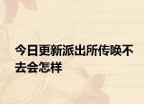 今日更新派出所传唤不去会怎样