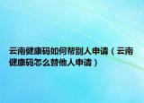 云南健康码如何帮别人申请（云南健康码怎么替他人申请）