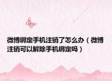 微博绑定手机注销了怎么办（微博注销可以解除手机绑定吗）