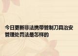 今日更新非法携带管制刀具治安管理处罚法是怎样的