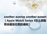another sunrise another sunset（Apple Watch Series 3怎么获取有关朋友位置的通知）