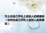怎么在自己手机上查别人的健康码（如何在自己手机上查别人的健康码）