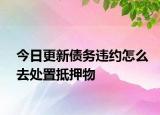 今日更新债务违约怎么去处置抵押物