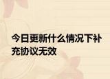 今日更新什么情况下补充协议无效