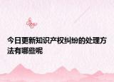 今日更新知识产权纠纷的处理方法有哪些呢