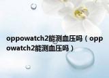 oppowatch2能测血压吗（oppowatch2能测血压吗）