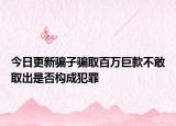 今日更新骗子骗取百万巨款不敢取出是否构成犯罪
