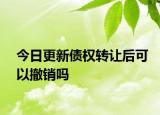 今日更新债权转让后可以撤销吗