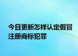 今日更新怎样认定假冒注册商标犯罪