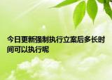 今日更新强制执行立案后多长时间可以执行呢