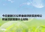 今日更新﻿﻿公积金能贷款买房吗公积金贷款需要什么材料