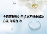 今日更新华为手机充不进电解决方法 问题在 次