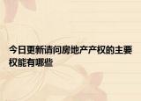 今日更新请问房地产产权的主要权能有哪些