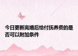 今日更新离婚后给付抚养费的是否可以附加条件
