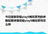 今日更新荣耀play5畅玩系列的参数配置详情荣耀play5畅玩系列怎么样