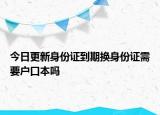 今日更新身份证到期换身份证需要户口本吗