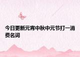 今日更新元宵中秋中元节打一消费名词