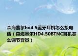 森海塞尔hd4.5蓝牙耳机怎么接电话（森海塞尔HD4.50BTNC耳机怎么调节音量）