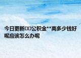 今日更新﻿﻿公积金**高多少钱好呢应该怎么办呢