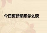 今日更新鄢颇怎么读