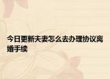 今日更新夫妻怎么去办理协议离婚手续