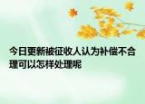今日更新被征收人认为补偿不合理可以怎样处理呢
