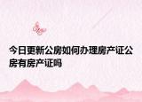 今日更新公房如何办理房产证公房有房产证吗