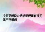 今日更新没办结婚证但是有孩子属于已婚吗