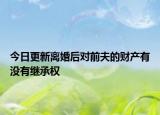 今日更新离婚后对前夫的财产有没有继承权