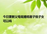 今日更新父母离婚将房子给子女可以吗