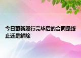今日更新履行完毕后的合同是终止还是解除