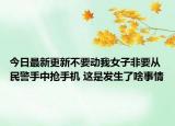 今日最新更新不要动我女子非要从民警手中抢手机 这是发生了啥事情