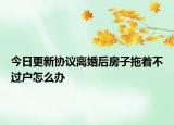 今日更新协议离婚后房子拖着不过户怎么办