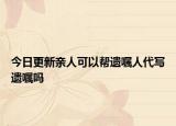 今日更新亲人可以帮遗嘱人代写遗嘱吗