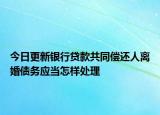 今日更新银行贷款共同偿还人离婚债务应当怎样处理