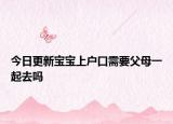 今日更新宝宝上户口需要父母一起去吗
