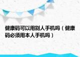 健康码可以用别人手机吗（健康码必须用本人手机吗）