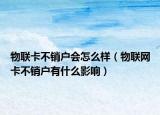 物联卡不销户会怎么样（物联网卡不销户有什么影响）