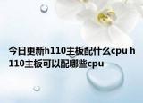 今日更新h110主板配什么cpu h110主板可以配哪些cpu