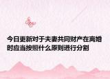 今日更新对于夫妻共同财产在离婚时应当按照什么原则进行分割