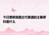 今日更新我国古代酿酒的主要原料是什么