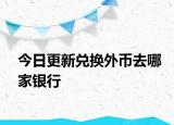 今日更新兑换外币去哪家银行