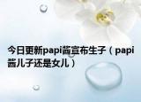 今日更新papi酱宣布生子（papi酱儿子还是女儿）
